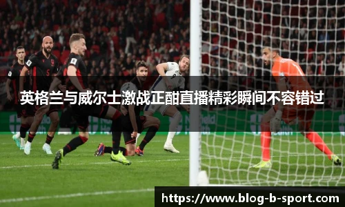 英格兰与威尔士激战正酣直播精彩瞬间不容错过