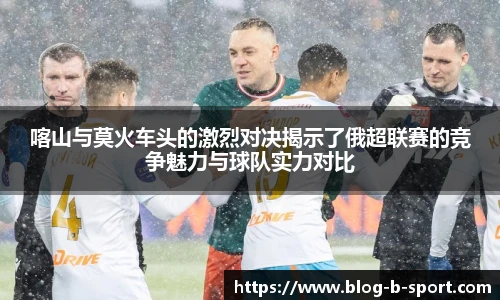 喀山与莫火车头的激烈对决揭示了俄超联赛的竞争魅力与球队实力对比