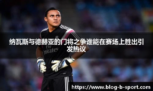 纳瓦斯与德赫亚的门将之争谁能在赛场上胜出引发热议